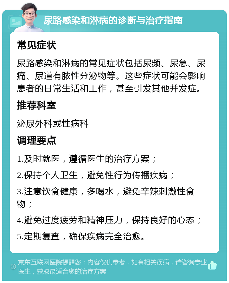 尿路感染和淋病的诊断与治疗指南 常见症状 尿路感染和淋病的常见症状包括尿频、尿急、尿痛、尿道有脓性分泌物等。这些症状可能会影响患者的日常生活和工作，甚至引发其他并发症。 推荐科室 泌尿外科或性病科 调理要点 1.及时就医，遵循医生的治疗方案； 2.保持个人卫生，避免性行为传播疾病； 3.注意饮食健康，多喝水，避免辛辣刺激性食物； 4.避免过度疲劳和精神压力，保持良好的心态； 5.定期复查，确保疾病完全治愈。