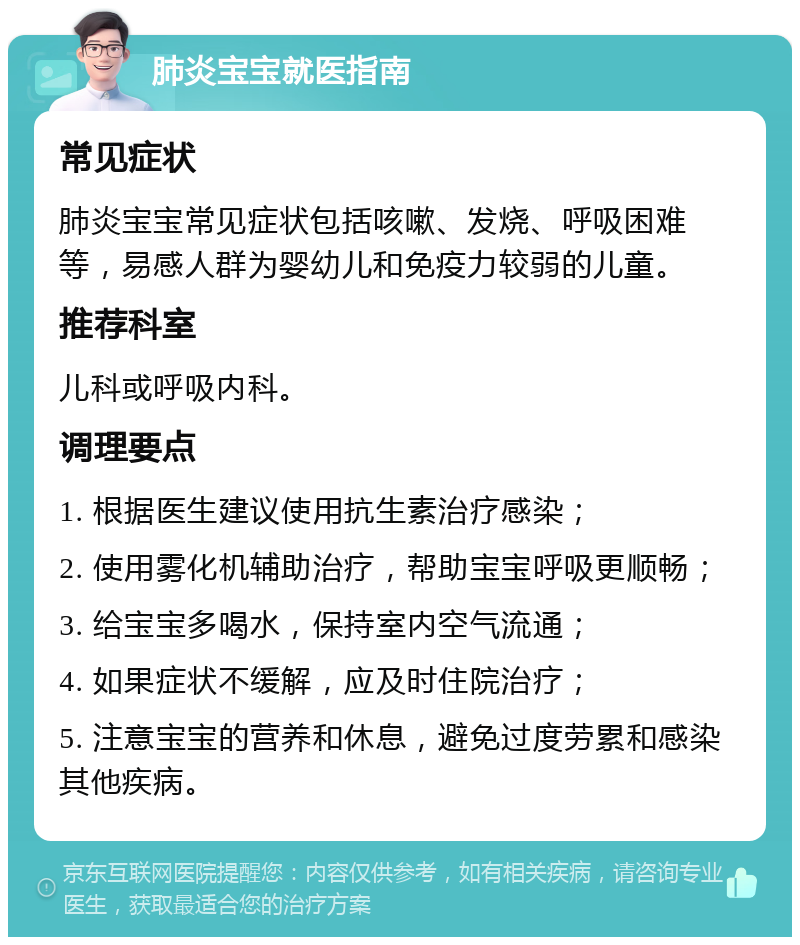 肺炎宝宝就医指南 常见症状 肺炎宝宝常见症状包括咳嗽、发烧、呼吸困难等，易感人群为婴幼儿和免疫力较弱的儿童。 推荐科室 儿科或呼吸内科。 调理要点 1. 根据医生建议使用抗生素治疗感染； 2. 使用雾化机辅助治疗，帮助宝宝呼吸更顺畅； 3. 给宝宝多喝水，保持室内空气流通； 4. 如果症状不缓解，应及时住院治疗； 5. 注意宝宝的营养和休息，避免过度劳累和感染其他疾病。