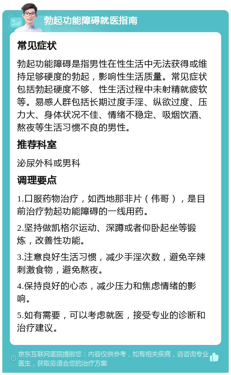 勃起功能障碍就医指南 常见症状 勃起功能障碍是指男性在性生活中无法获得或维持足够硬度的勃起，影响性生活质量。常见症状包括勃起硬度不够、性生活过程中未射精就疲软等。易感人群包括长期过度手淫、纵欲过度、压力大、身体状况不佳、情绪不稳定、吸烟饮酒、熬夜等生活习惯不良的男性。 推荐科室 泌尿外科或男科 调理要点 1.口服药物治疗，如西地那非片（伟哥），是目前治疗勃起功能障碍的一线用药。 2.坚持做凯格尔运动、深蹲或者仰卧起坐等锻炼，改善性功能。 3.注意良好生活习惯，减少手淫次数，避免辛辣刺激食物，避免熬夜。 4.保持良好的心态，减少压力和焦虑情绪的影响。 5.如有需要，可以考虑就医，接受专业的诊断和治疗建议。