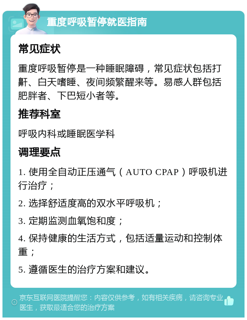 重度呼吸暂停就医指南 常见症状 重度呼吸暂停是一种睡眠障碍，常见症状包括打鼾、白天嗜睡、夜间频繁醒来等。易感人群包括肥胖者、下巴短小者等。 推荐科室 呼吸内科或睡眠医学科 调理要点 1. 使用全自动正压通气（AUTO CPAP）呼吸机进行治疗； 2. 选择舒适度高的双水平呼吸机； 3. 定期监测血氧饱和度； 4. 保持健康的生活方式，包括适量运动和控制体重； 5. 遵循医生的治疗方案和建议。