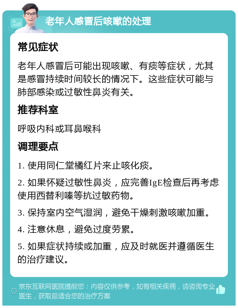 老年人感冒后咳嗽的处理 常见症状 老年人感冒后可能出现咳嗽、有痰等症状，尤其是感冒持续时间较长的情况下。这些症状可能与肺部感染或过敏性鼻炎有关。 推荐科室 呼吸内科或耳鼻喉科 调理要点 1. 使用同仁堂橘红片来止咳化痰。 2. 如果怀疑过敏性鼻炎，应完善IgE检查后再考虑使用西替利嗪等抗过敏药物。 3. 保持室内空气湿润，避免干燥刺激咳嗽加重。 4. 注意休息，避免过度劳累。 5. 如果症状持续或加重，应及时就医并遵循医生的治疗建议。