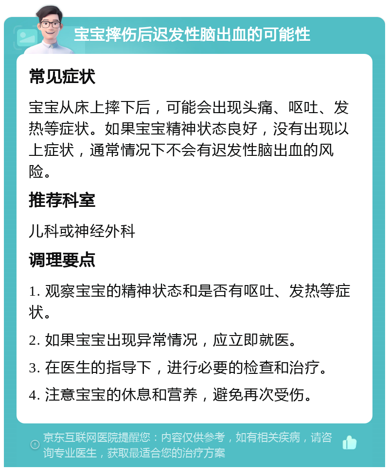 宝宝摔伤后迟发性脑出血的可能性 常见症状 宝宝从床上摔下后，可能会出现头痛、呕吐、发热等症状。如果宝宝精神状态良好，没有出现以上症状，通常情况下不会有迟发性脑出血的风险。 推荐科室 儿科或神经外科 调理要点 1. 观察宝宝的精神状态和是否有呕吐、发热等症状。 2. 如果宝宝出现异常情况，应立即就医。 3. 在医生的指导下，进行必要的检查和治疗。 4. 注意宝宝的休息和营养，避免再次受伤。