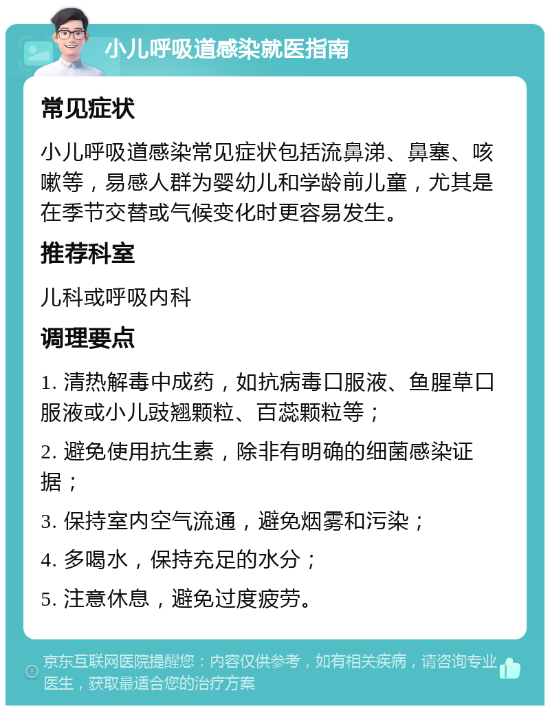 小儿呼吸道感染就医指南 常见症状 小儿呼吸道感染常见症状包括流鼻涕、鼻塞、咳嗽等，易感人群为婴幼儿和学龄前儿童，尤其是在季节交替或气候变化时更容易发生。 推荐科室 儿科或呼吸内科 调理要点 1. 清热解毒中成药，如抗病毒口服液、鱼腥草口服液或小儿豉翘颗粒、百蕊颗粒等； 2. 避免使用抗生素，除非有明确的细菌感染证据； 3. 保持室内空气流通，避免烟雾和污染； 4. 多喝水，保持充足的水分； 5. 注意休息，避免过度疲劳。