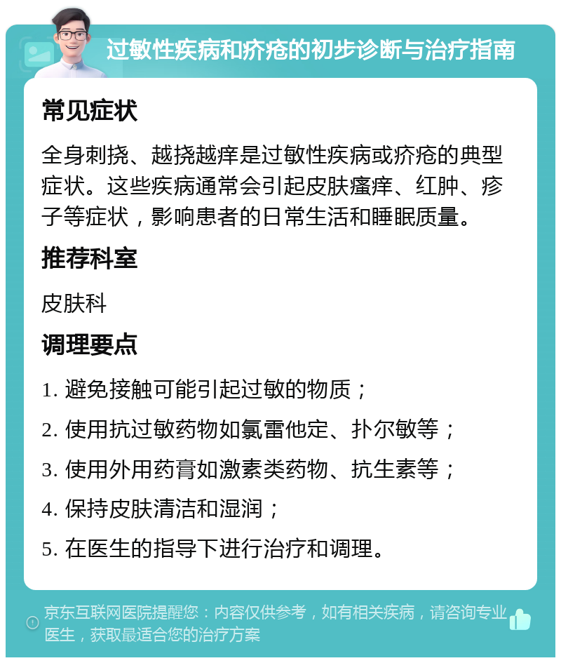 过敏性疾病和疥疮的初步诊断与治疗指南 常见症状 全身刺挠、越挠越痒是过敏性疾病或疥疮的典型症状。这些疾病通常会引起皮肤瘙痒、红肿、疹子等症状，影响患者的日常生活和睡眠质量。 推荐科室 皮肤科 调理要点 1. 避免接触可能引起过敏的物质； 2. 使用抗过敏药物如氯雷他定、扑尔敏等； 3. 使用外用药膏如激素类药物、抗生素等； 4. 保持皮肤清洁和湿润； 5. 在医生的指导下进行治疗和调理。