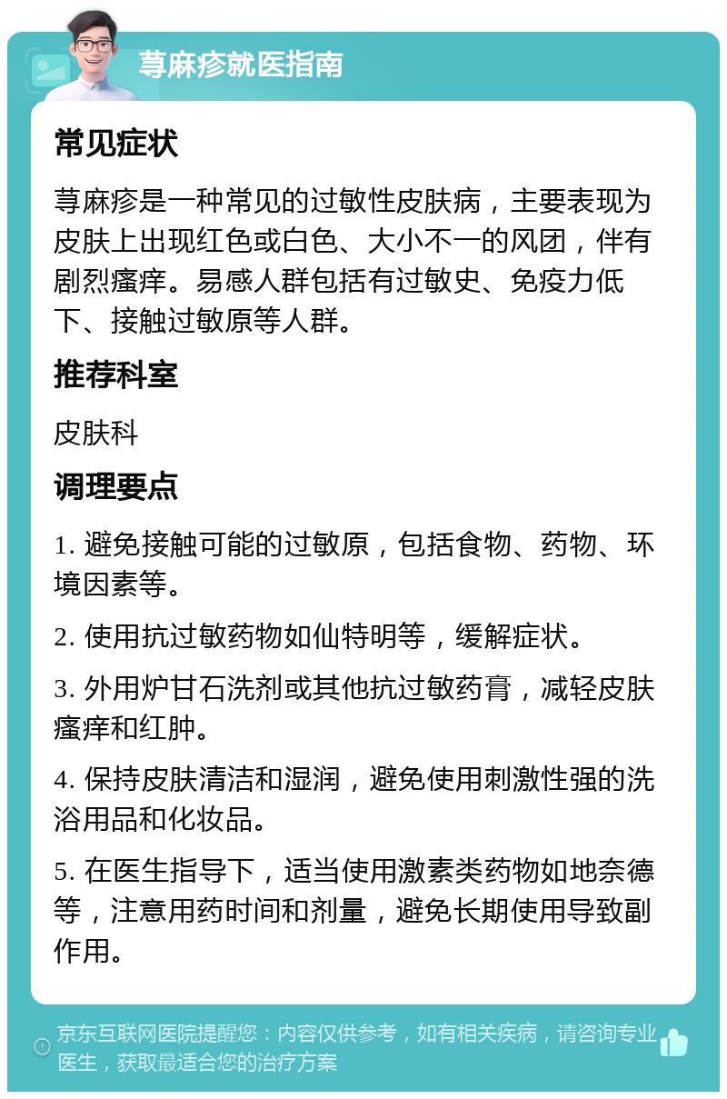 荨麻疹就医指南 常见症状 荨麻疹是一种常见的过敏性皮肤病，主要表现为皮肤上出现红色或白色、大小不一的风团，伴有剧烈瘙痒。易感人群包括有过敏史、免疫力低下、接触过敏原等人群。 推荐科室 皮肤科 调理要点 1. 避免接触可能的过敏原，包括食物、药物、环境因素等。 2. 使用抗过敏药物如仙特明等，缓解症状。 3. 外用炉甘石洗剂或其他抗过敏药膏，减轻皮肤瘙痒和红肿。 4. 保持皮肤清洁和湿润，避免使用刺激性强的洗浴用品和化妆品。 5. 在医生指导下，适当使用激素类药物如地奈德等，注意用药时间和剂量，避免长期使用导致副作用。