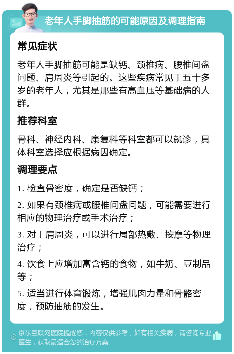 老年人手脚抽筋的可能原因及调理指南 常见症状 老年人手脚抽筋可能是缺钙、颈椎病、腰椎间盘问题、肩周炎等引起的。这些疾病常见于五十多岁的老年人，尤其是那些有高血压等基础病的人群。 推荐科室 骨科、神经内科、康复科等科室都可以就诊，具体科室选择应根据病因确定。 调理要点 1. 检查骨密度，确定是否缺钙； 2. 如果有颈椎病或腰椎间盘问题，可能需要进行相应的物理治疗或手术治疗； 3. 对于肩周炎，可以进行局部热敷、按摩等物理治疗； 4. 饮食上应增加富含钙的食物，如牛奶、豆制品等； 5. 适当进行体育锻炼，增强肌肉力量和骨骼密度，预防抽筋的发生。