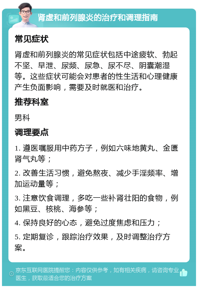 肾虚和前列腺炎的治疗和调理指南 常见症状 肾虚和前列腺炎的常见症状包括中途疲软、勃起不坚、早泄、尿频、尿急、尿不尽、阴囊潮湿等。这些症状可能会对患者的性生活和心理健康产生负面影响，需要及时就医和治疗。 推荐科室 男科 调理要点 1. 遵医嘱服用中药方子，例如六味地黄丸、金匮肾气丸等； 2. 改善生活习惯，避免熬夜、减少手淫频率、增加运动量等； 3. 注意饮食调理，多吃一些补肾壮阳的食物，例如黑豆、核桃、海参等； 4. 保持良好的心态，避免过度焦虑和压力； 5. 定期复诊，跟踪治疗效果，及时调整治疗方案。