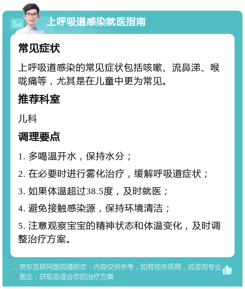 上呼吸道感染就医指南 常见症状 上呼吸道感染的常见症状包括咳嗽、流鼻涕、喉咙痛等，尤其是在儿童中更为常见。 推荐科室 儿科 调理要点 1. 多喝温开水，保持水分； 2. 在必要时进行雾化治疗，缓解呼吸道症状； 3. 如果体温超过38.5度，及时就医； 4. 避免接触感染源，保持环境清洁； 5. 注意观察宝宝的精神状态和体温变化，及时调整治疗方案。