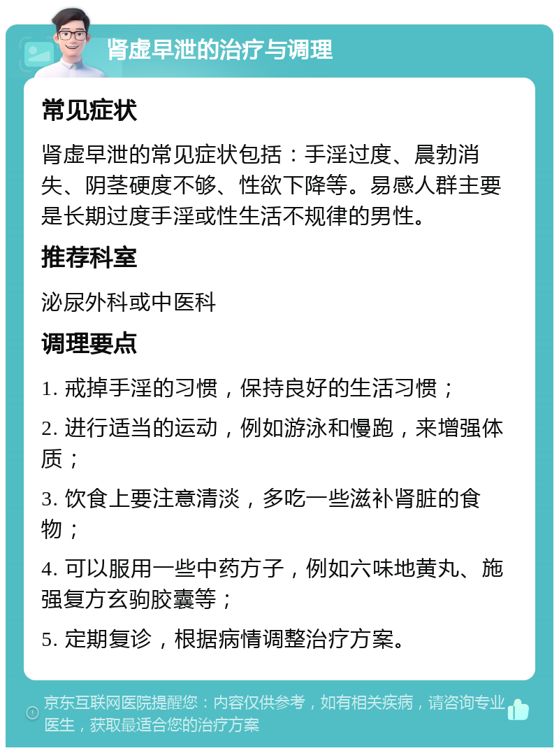 肾虚早泄的治疗与调理 常见症状 肾虚早泄的常见症状包括：手淫过度、晨勃消失、阴茎硬度不够、性欲下降等。易感人群主要是长期过度手淫或性生活不规律的男性。 推荐科室 泌尿外科或中医科 调理要点 1. 戒掉手淫的习惯，保持良好的生活习惯； 2. 进行适当的运动，例如游泳和慢跑，来增强体质； 3. 饮食上要注意清淡，多吃一些滋补肾脏的食物； 4. 可以服用一些中药方子，例如六味地黄丸、施强复方玄驹胶囊等； 5. 定期复诊，根据病情调整治疗方案。