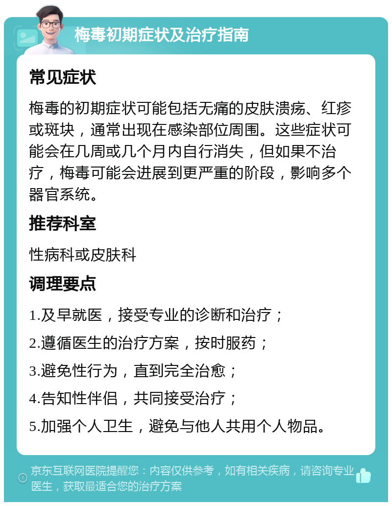 梅毒初期症状及治疗指南 常见症状 梅毒的初期症状可能包括无痛的皮肤溃疡、红疹或斑块，通常出现在感染部位周围。这些症状可能会在几周或几个月内自行消失，但如果不治疗，梅毒可能会进展到更严重的阶段，影响多个器官系统。 推荐科室 性病科或皮肤科 调理要点 1.及早就医，接受专业的诊断和治疗； 2.遵循医生的治疗方案，按时服药； 3.避免性行为，直到完全治愈； 4.告知性伴侣，共同接受治疗； 5.加强个人卫生，避免与他人共用个人物品。