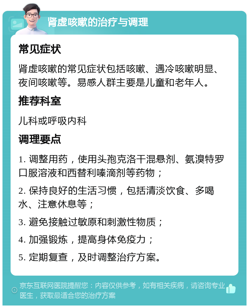 肾虚咳嗽的治疗与调理 常见症状 肾虚咳嗽的常见症状包括咳嗽、遇冷咳嗽明显、夜间咳嗽等。易感人群主要是儿童和老年人。 推荐科室 儿科或呼吸内科 调理要点 1. 调整用药，使用头孢克洛干混悬剂、氨溴特罗口服溶液和西替利嗪滴剂等药物； 2. 保持良好的生活习惯，包括清淡饮食、多喝水、注意休息等； 3. 避免接触过敏原和刺激性物质； 4. 加强锻炼，提高身体免疫力； 5. 定期复查，及时调整治疗方案。