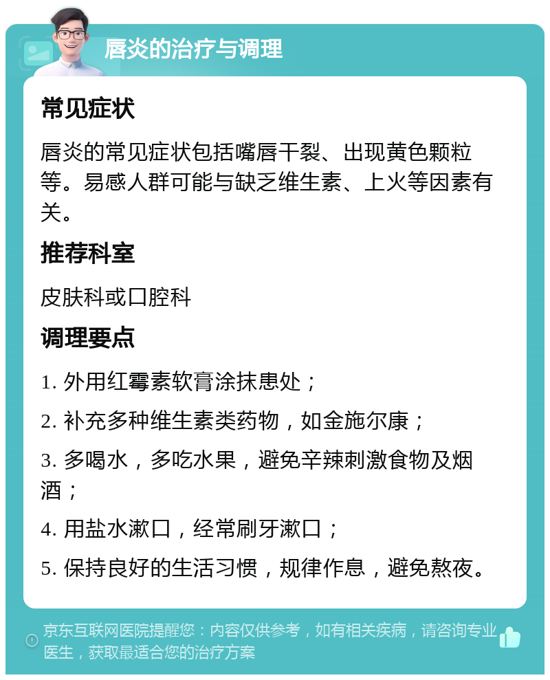 唇炎的治疗与调理 常见症状 唇炎的常见症状包括嘴唇干裂、出现黄色颗粒等。易感人群可能与缺乏维生素、上火等因素有关。 推荐科室 皮肤科或口腔科 调理要点 1. 外用红霉素软膏涂抹患处； 2. 补充多种维生素类药物，如金施尔康； 3. 多喝水，多吃水果，避免辛辣刺激食物及烟酒； 4. 用盐水漱口，经常刷牙漱口； 5. 保持良好的生活习惯，规律作息，避免熬夜。