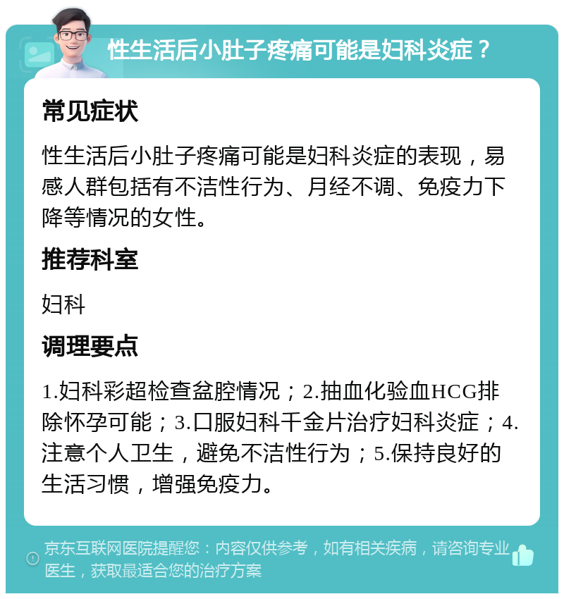 性生活后小肚子疼痛可能是妇科炎症？ 常见症状 性生活后小肚子疼痛可能是妇科炎症的表现，易感人群包括有不洁性行为、月经不调、免疫力下降等情况的女性。 推荐科室 妇科 调理要点 1.妇科彩超检查盆腔情况；2.抽血化验血HCG排除怀孕可能；3.口服妇科千金片治疗妇科炎症；4.注意个人卫生，避免不洁性行为；5.保持良好的生活习惯，增强免疫力。