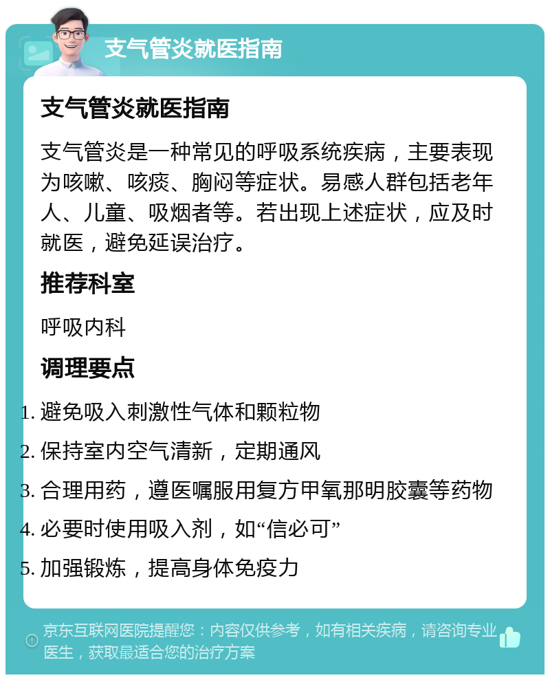 支气管炎就医指南 支气管炎就医指南 支气管炎是一种常见的呼吸系统疾病，主要表现为咳嗽、咳痰、胸闷等症状。易感人群包括老年人、儿童、吸烟者等。若出现上述症状，应及时就医，避免延误治疗。 推荐科室 呼吸内科 调理要点 避免吸入刺激性气体和颗粒物 保持室内空气清新，定期通风 合理用药，遵医嘱服用复方甲氧那明胶囊等药物 必要时使用吸入剂，如“信必可” 加强锻炼，提高身体免疫力