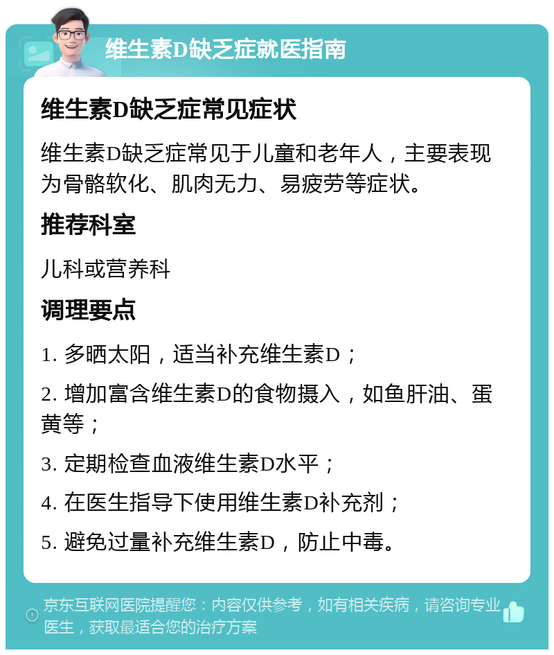 维生素D缺乏症就医指南 维生素D缺乏症常见症状 维生素D缺乏症常见于儿童和老年人，主要表现为骨骼软化、肌肉无力、易疲劳等症状。 推荐科室 儿科或营养科 调理要点 1. 多晒太阳，适当补充维生素D； 2. 增加富含维生素D的食物摄入，如鱼肝油、蛋黄等； 3. 定期检查血液维生素D水平； 4. 在医生指导下使用维生素D补充剂； 5. 避免过量补充维生素D，防止中毒。