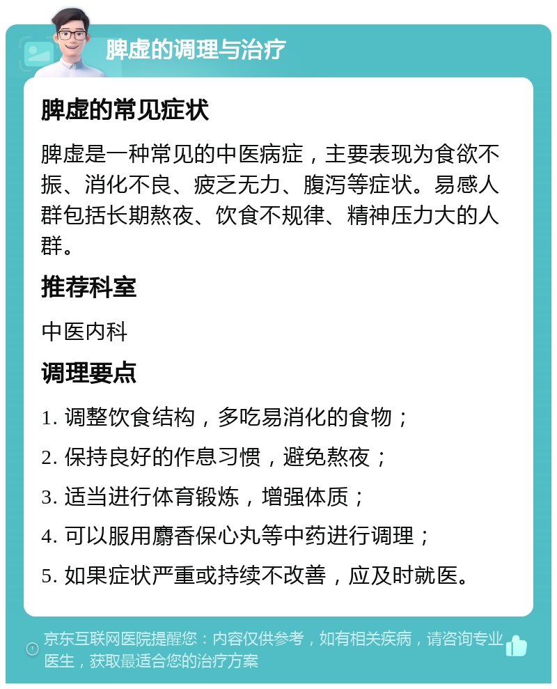 脾虚的调理与治疗 脾虚的常见症状 脾虚是一种常见的中医病症，主要表现为食欲不振、消化不良、疲乏无力、腹泻等症状。易感人群包括长期熬夜、饮食不规律、精神压力大的人群。 推荐科室 中医内科 调理要点 1. 调整饮食结构，多吃易消化的食物； 2. 保持良好的作息习惯，避免熬夜； 3. 适当进行体育锻炼，增强体质； 4. 可以服用麝香保心丸等中药进行调理； 5. 如果症状严重或持续不改善，应及时就医。