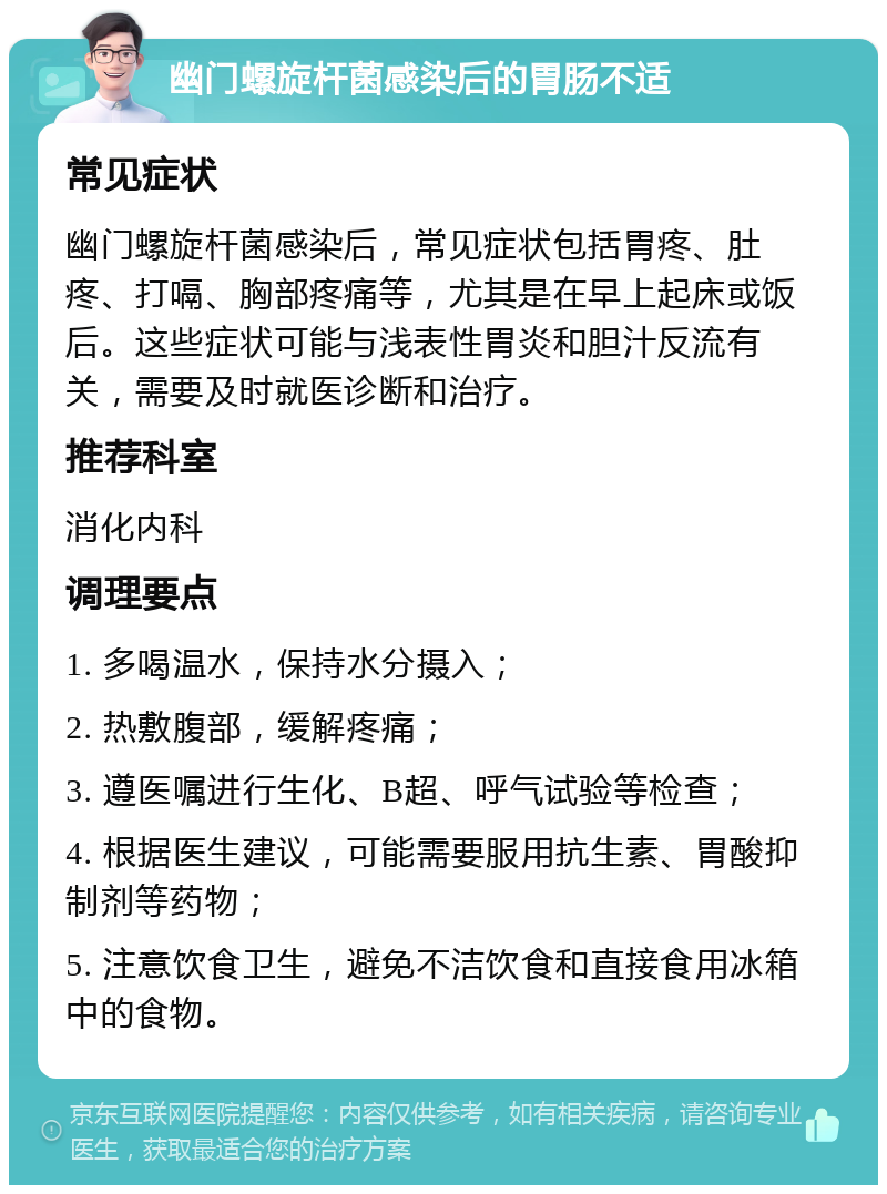 幽门螺旋杆菌感染后的胃肠不适 常见症状 幽门螺旋杆菌感染后，常见症状包括胃疼、肚疼、打嗝、胸部疼痛等，尤其是在早上起床或饭后。这些症状可能与浅表性胃炎和胆汁反流有关，需要及时就医诊断和治疗。 推荐科室 消化内科 调理要点 1. 多喝温水，保持水分摄入； 2. 热敷腹部，缓解疼痛； 3. 遵医嘱进行生化、B超、呼气试验等检查； 4. 根据医生建议，可能需要服用抗生素、胃酸抑制剂等药物； 5. 注意饮食卫生，避免不洁饮食和直接食用冰箱中的食物。