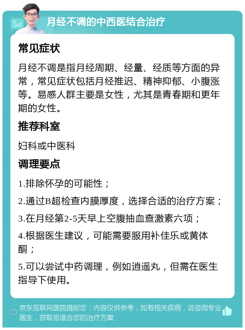 月经不调的中西医结合治疗 常见症状 月经不调是指月经周期、经量、经质等方面的异常，常见症状包括月经推迟、精神抑郁、小腹涨等。易感人群主要是女性，尤其是青春期和更年期的女性。 推荐科室 妇科或中医科 调理要点 1.排除怀孕的可能性； 2.通过B超检查内膜厚度，选择合适的治疗方案； 3.在月经第2-5天早上空腹抽血查激素六项； 4.根据医生建议，可能需要服用补佳乐或黄体酮； 5.可以尝试中药调理，例如逍遥丸，但需在医生指导下使用。