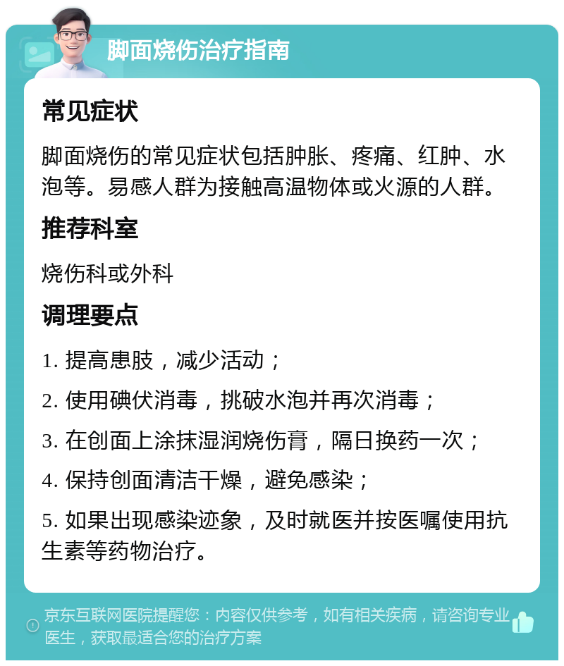 脚面烧伤治疗指南 常见症状 脚面烧伤的常见症状包括肿胀、疼痛、红肿、水泡等。易感人群为接触高温物体或火源的人群。 推荐科室 烧伤科或外科 调理要点 1. 提高患肢，减少活动； 2. 使用碘伏消毒，挑破水泡并再次消毒； 3. 在创面上涂抹湿润烧伤膏，隔日换药一次； 4. 保持创面清洁干燥，避免感染； 5. 如果出现感染迹象，及时就医并按医嘱使用抗生素等药物治疗。