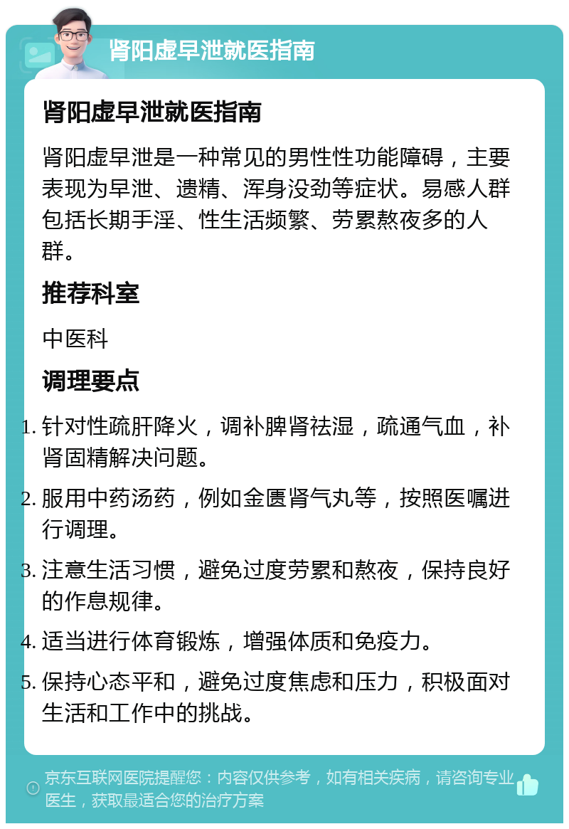 肾阳虚早泄就医指南 肾阳虚早泄就医指南 肾阳虚早泄是一种常见的男性性功能障碍，主要表现为早泄、遗精、浑身没劲等症状。易感人群包括长期手淫、性生活频繁、劳累熬夜多的人群。 推荐科室 中医科 调理要点 针对性疏肝降火，调补脾肾祛湿，疏通气血，补肾固精解决问题。 服用中药汤药，例如金匮肾气丸等，按照医嘱进行调理。 注意生活习惯，避免过度劳累和熬夜，保持良好的作息规律。 适当进行体育锻炼，增强体质和免疫力。 保持心态平和，避免过度焦虑和压力，积极面对生活和工作中的挑战。