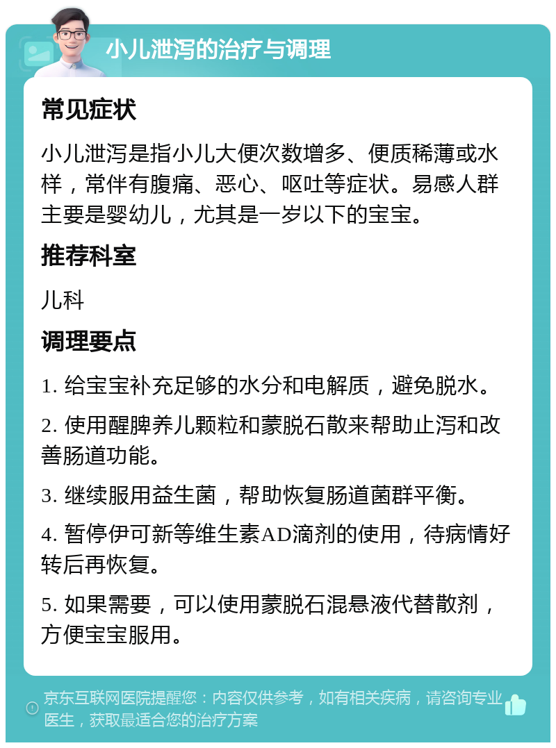 小儿泄泻的治疗与调理 常见症状 小儿泄泻是指小儿大便次数增多、便质稀薄或水样，常伴有腹痛、恶心、呕吐等症状。易感人群主要是婴幼儿，尤其是一岁以下的宝宝。 推荐科室 儿科 调理要点 1. 给宝宝补充足够的水分和电解质，避免脱水。 2. 使用醒脾养儿颗粒和蒙脱石散来帮助止泻和改善肠道功能。 3. 继续服用益生菌，帮助恢复肠道菌群平衡。 4. 暂停伊可新等维生素AD滴剂的使用，待病情好转后再恢复。 5. 如果需要，可以使用蒙脱石混悬液代替散剂，方便宝宝服用。