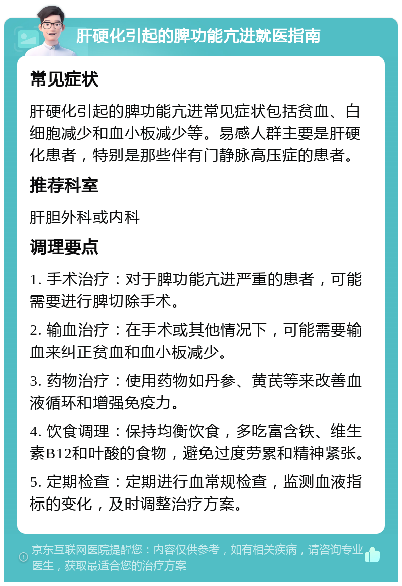 肝硬化引起的脾功能亢进就医指南 常见症状 肝硬化引起的脾功能亢进常见症状包括贫血、白细胞减少和血小板减少等。易感人群主要是肝硬化患者，特别是那些伴有门静脉高压症的患者。 推荐科室 肝胆外科或内科 调理要点 1. 手术治疗：对于脾功能亢进严重的患者，可能需要进行脾切除手术。 2. 输血治疗：在手术或其他情况下，可能需要输血来纠正贫血和血小板减少。 3. 药物治疗：使用药物如丹参、黄芪等来改善血液循环和增强免疫力。 4. 饮食调理：保持均衡饮食，多吃富含铁、维生素B12和叶酸的食物，避免过度劳累和精神紧张。 5. 定期检查：定期进行血常规检查，监测血液指标的变化，及时调整治疗方案。