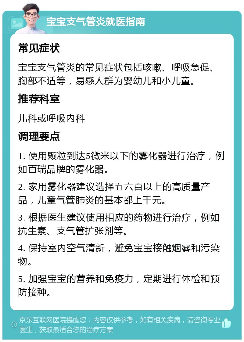 宝宝支气管炎就医指南 常见症状 宝宝支气管炎的常见症状包括咳嗽、呼吸急促、胸部不适等，易感人群为婴幼儿和小儿童。 推荐科室 儿科或呼吸内科 调理要点 1. 使用颗粒到达5微米以下的雾化器进行治疗，例如百瑞品牌的雾化器。 2. 家用雾化器建议选择五六百以上的高质量产品，儿童气管肺炎的基本都上千元。 3. 根据医生建议使用相应的药物进行治疗，例如抗生素、支气管扩张剂等。 4. 保持室内空气清新，避免宝宝接触烟雾和污染物。 5. 加强宝宝的营养和免疫力，定期进行体检和预防接种。