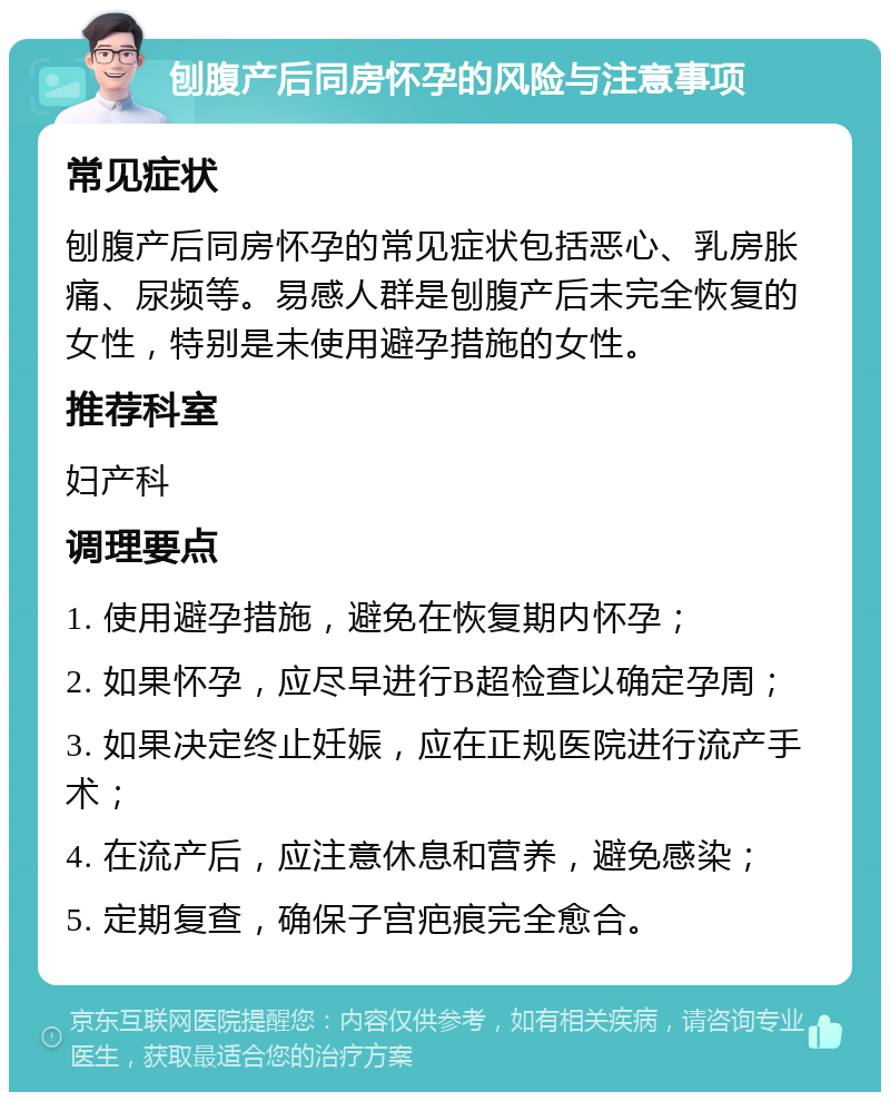 刨腹产后同房怀孕的风险与注意事项 常见症状 刨腹产后同房怀孕的常见症状包括恶心、乳房胀痛、尿频等。易感人群是刨腹产后未完全恢复的女性，特别是未使用避孕措施的女性。 推荐科室 妇产科 调理要点 1. 使用避孕措施，避免在恢复期内怀孕； 2. 如果怀孕，应尽早进行B超检查以确定孕周； 3. 如果决定终止妊娠，应在正规医院进行流产手术； 4. 在流产后，应注意休息和营养，避免感染； 5. 定期复查，确保子宫疤痕完全愈合。