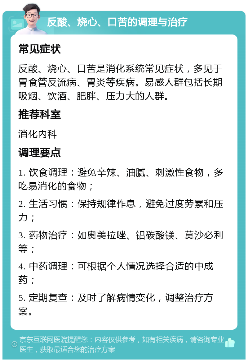 反酸、烧心、口苦的调理与治疗 常见症状 反酸、烧心、口苦是消化系统常见症状，多见于胃食管反流病、胃炎等疾病。易感人群包括长期吸烟、饮酒、肥胖、压力大的人群。 推荐科室 消化内科 调理要点 1. 饮食调理：避免辛辣、油腻、刺激性食物，多吃易消化的食物； 2. 生活习惯：保持规律作息，避免过度劳累和压力； 3. 药物治疗：如奥美拉唑、铝碳酸镁、莫沙必利等； 4. 中药调理：可根据个人情况选择合适的中成药； 5. 定期复查：及时了解病情变化，调整治疗方案。