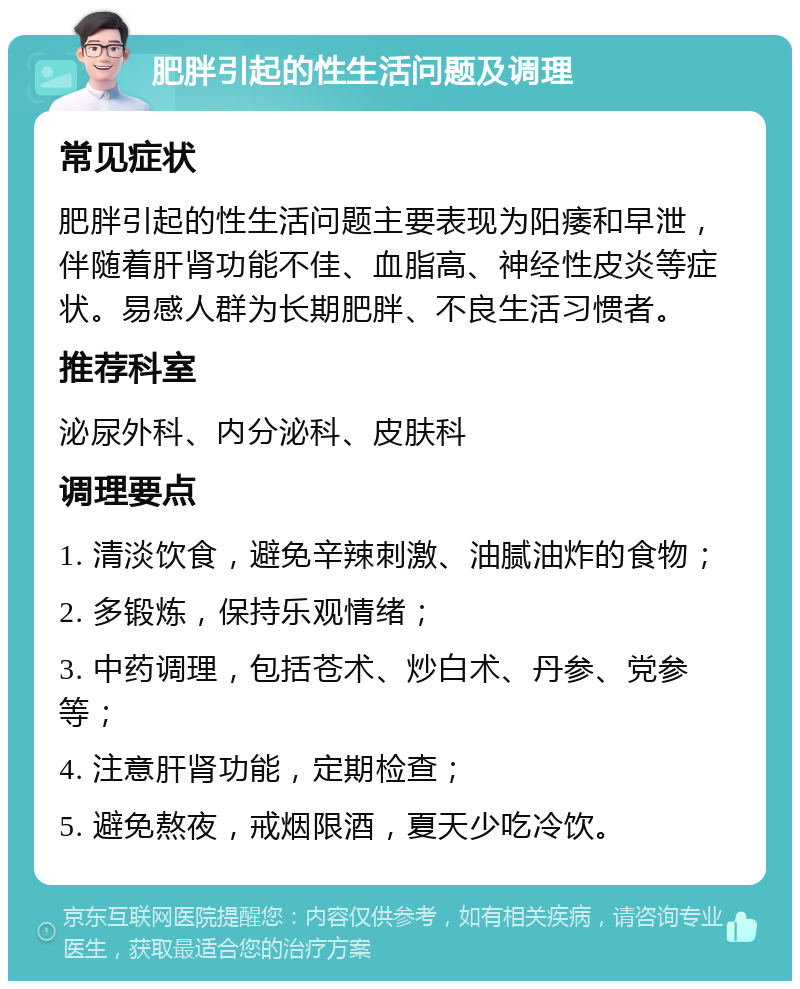 肥胖引起的性生活问题及调理 常见症状 肥胖引起的性生活问题主要表现为阳痿和早泄，伴随着肝肾功能不佳、血脂高、神经性皮炎等症状。易感人群为长期肥胖、不良生活习惯者。 推荐科室 泌尿外科、内分泌科、皮肤科 调理要点 1. 清淡饮食，避免辛辣刺激、油腻油炸的食物； 2. 多锻炼，保持乐观情绪； 3. 中药调理，包括苍术、炒白术、丹参、党参等； 4. 注意肝肾功能，定期检查； 5. 避免熬夜，戒烟限酒，夏天少吃冷饮。