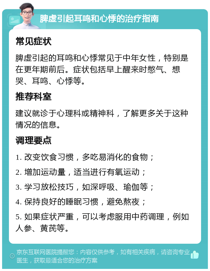 脾虚引起耳鸣和心悸的治疗指南 常见症状 脾虚引起的耳鸣和心悸常见于中年女性，特别是在更年期前后。症状包括早上醒来时憋气、想哭、耳鸣、心悸等。 推荐科室 建议就诊于心理科或精神科，了解更多关于这种情况的信息。 调理要点 1. 改变饮食习惯，多吃易消化的食物； 2. 增加运动量，适当进行有氧运动； 3. 学习放松技巧，如深呼吸、瑜伽等； 4. 保持良好的睡眠习惯，避免熬夜； 5. 如果症状严重，可以考虑服用中药调理，例如人参、黄芪等。