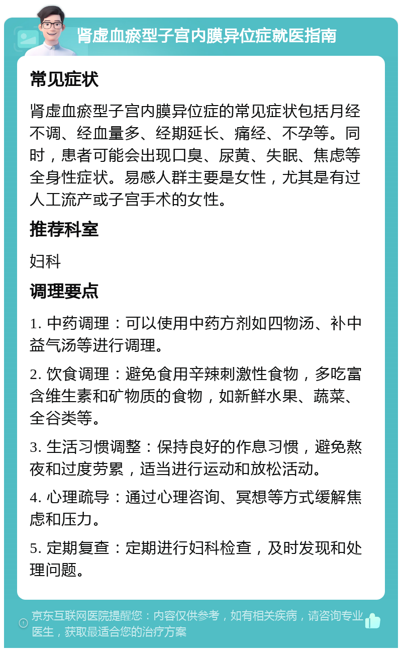 肾虚血瘀型子宫内膜异位症就医指南 常见症状 肾虚血瘀型子宫内膜异位症的常见症状包括月经不调、经血量多、经期延长、痛经、不孕等。同时，患者可能会出现口臭、尿黄、失眠、焦虑等全身性症状。易感人群主要是女性，尤其是有过人工流产或子宫手术的女性。 推荐科室 妇科 调理要点 1. 中药调理：可以使用中药方剂如四物汤、补中益气汤等进行调理。 2. 饮食调理：避免食用辛辣刺激性食物，多吃富含维生素和矿物质的食物，如新鲜水果、蔬菜、全谷类等。 3. 生活习惯调整：保持良好的作息习惯，避免熬夜和过度劳累，适当进行运动和放松活动。 4. 心理疏导：通过心理咨询、冥想等方式缓解焦虑和压力。 5. 定期复查：定期进行妇科检查，及时发现和处理问题。