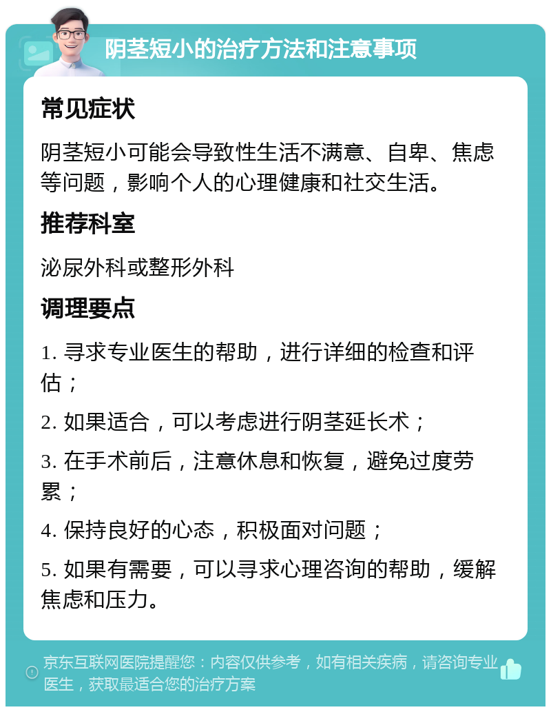 阴茎短小的治疗方法和注意事项 常见症状 阴茎短小可能会导致性生活不满意、自卑、焦虑等问题，影响个人的心理健康和社交生活。 推荐科室 泌尿外科或整形外科 调理要点 1. 寻求专业医生的帮助，进行详细的检查和评估； 2. 如果适合，可以考虑进行阴茎延长术； 3. 在手术前后，注意休息和恢复，避免过度劳累； 4. 保持良好的心态，积极面对问题； 5. 如果有需要，可以寻求心理咨询的帮助，缓解焦虑和压力。