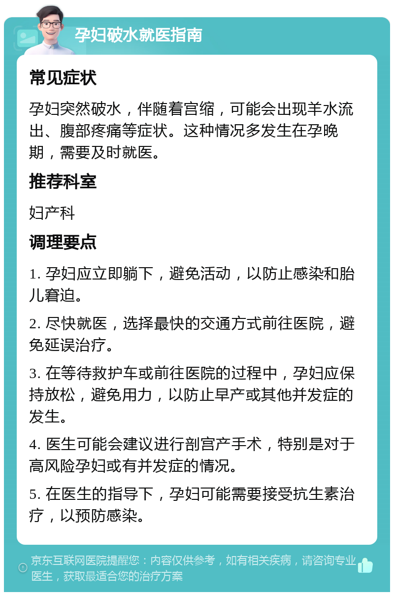 孕妇破水就医指南 常见症状 孕妇突然破水，伴随着宫缩，可能会出现羊水流出、腹部疼痛等症状。这种情况多发生在孕晚期，需要及时就医。 推荐科室 妇产科 调理要点 1. 孕妇应立即躺下，避免活动，以防止感染和胎儿窘迫。 2. 尽快就医，选择最快的交通方式前往医院，避免延误治疗。 3. 在等待救护车或前往医院的过程中，孕妇应保持放松，避免用力，以防止早产或其他并发症的发生。 4. 医生可能会建议进行剖宫产手术，特别是对于高风险孕妇或有并发症的情况。 5. 在医生的指导下，孕妇可能需要接受抗生素治疗，以预防感染。