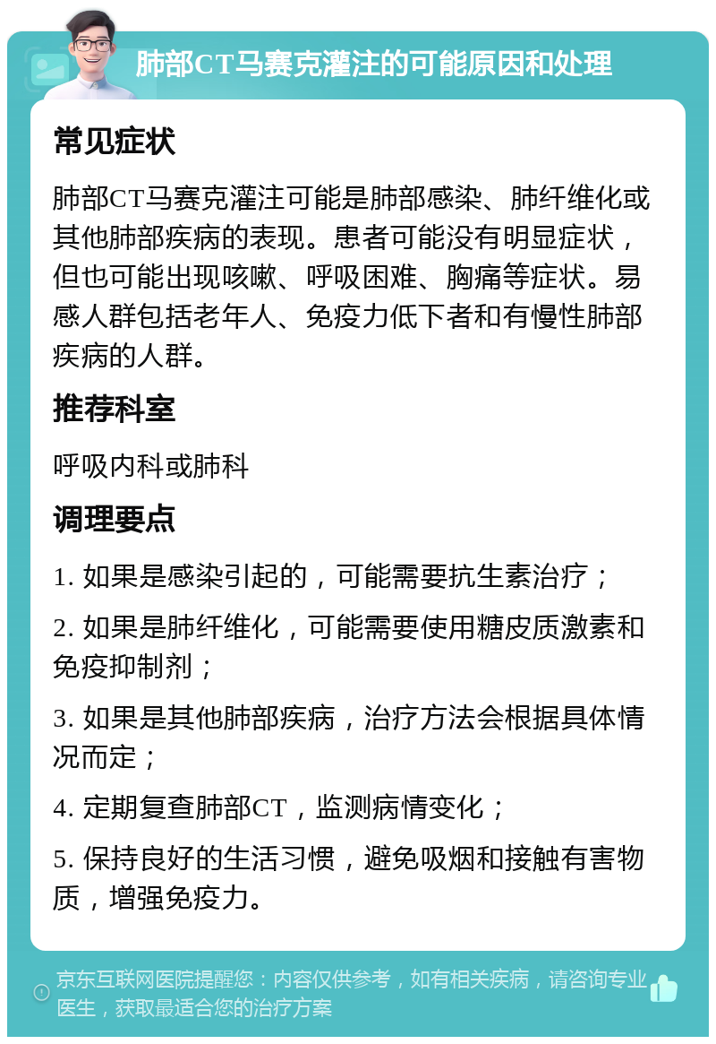 肺部CT马赛克灌注的可能原因和处理 常见症状 肺部CT马赛克灌注可能是肺部感染、肺纤维化或其他肺部疾病的表现。患者可能没有明显症状，但也可能出现咳嗽、呼吸困难、胸痛等症状。易感人群包括老年人、免疫力低下者和有慢性肺部疾病的人群。 推荐科室 呼吸内科或肺科 调理要点 1. 如果是感染引起的，可能需要抗生素治疗； 2. 如果是肺纤维化，可能需要使用糖皮质激素和免疫抑制剂； 3. 如果是其他肺部疾病，治疗方法会根据具体情况而定； 4. 定期复查肺部CT，监测病情变化； 5. 保持良好的生活习惯，避免吸烟和接触有害物质，增强免疫力。