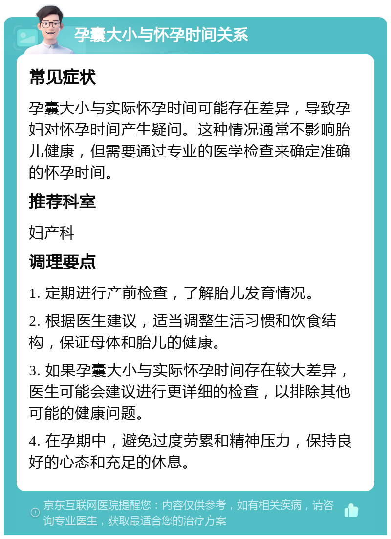 孕囊大小与怀孕时间关系 常见症状 孕囊大小与实际怀孕时间可能存在差异，导致孕妇对怀孕时间产生疑问。这种情况通常不影响胎儿健康，但需要通过专业的医学检查来确定准确的怀孕时间。 推荐科室 妇产科 调理要点 1. 定期进行产前检查，了解胎儿发育情况。 2. 根据医生建议，适当调整生活习惯和饮食结构，保证母体和胎儿的健康。 3. 如果孕囊大小与实际怀孕时间存在较大差异，医生可能会建议进行更详细的检查，以排除其他可能的健康问题。 4. 在孕期中，避免过度劳累和精神压力，保持良好的心态和充足的休息。