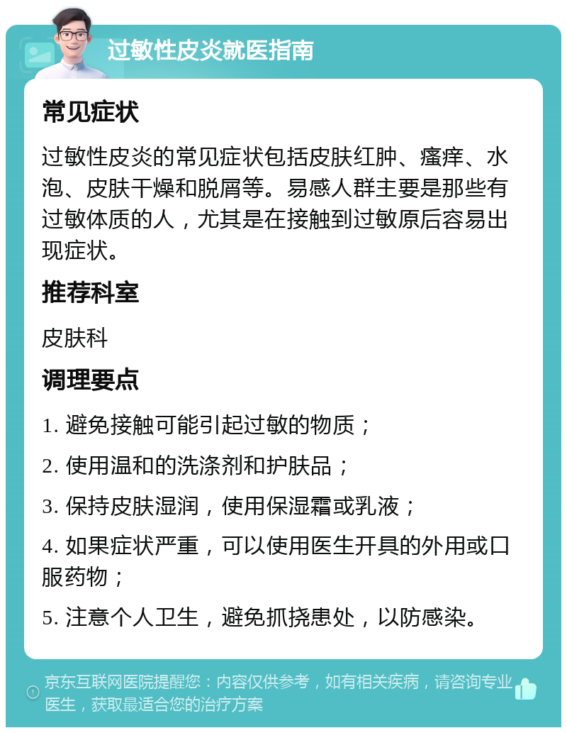 过敏性皮炎就医指南 常见症状 过敏性皮炎的常见症状包括皮肤红肿、瘙痒、水泡、皮肤干燥和脱屑等。易感人群主要是那些有过敏体质的人，尤其是在接触到过敏原后容易出现症状。 推荐科室 皮肤科 调理要点 1. 避免接触可能引起过敏的物质； 2. 使用温和的洗涤剂和护肤品； 3. 保持皮肤湿润，使用保湿霜或乳液； 4. 如果症状严重，可以使用医生开具的外用或口服药物； 5. 注意个人卫生，避免抓挠患处，以防感染。