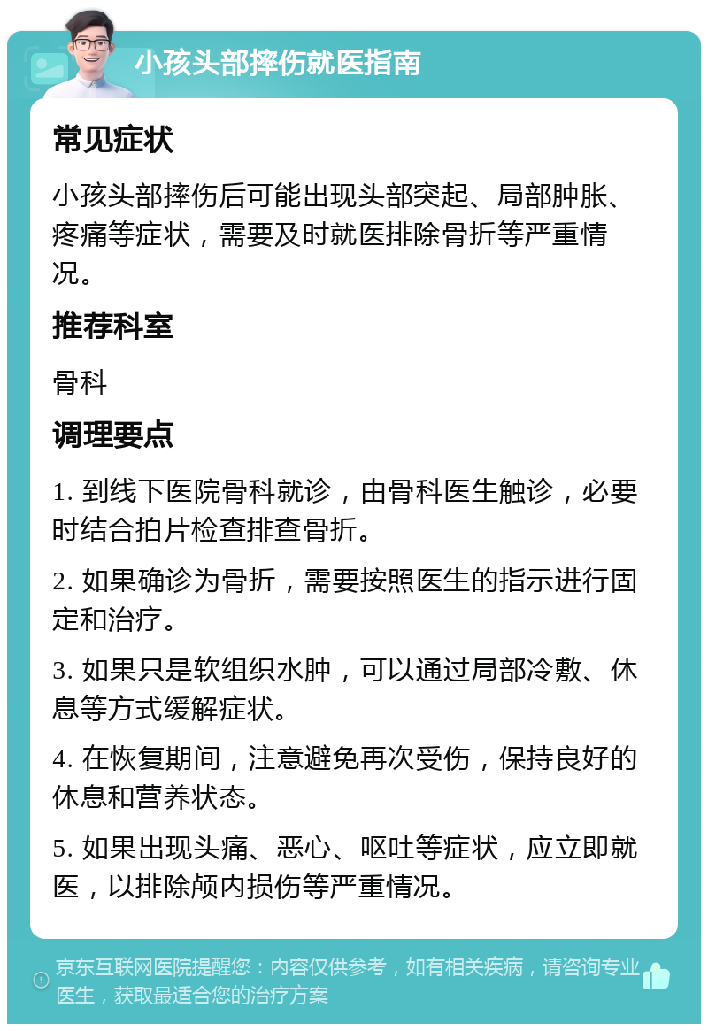 小孩头部摔伤就医指南 常见症状 小孩头部摔伤后可能出现头部突起、局部肿胀、疼痛等症状，需要及时就医排除骨折等严重情况。 推荐科室 骨科 调理要点 1. 到线下医院骨科就诊，由骨科医生触诊，必要时结合拍片检查排查骨折。 2. 如果确诊为骨折，需要按照医生的指示进行固定和治疗。 3. 如果只是软组织水肿，可以通过局部冷敷、休息等方式缓解症状。 4. 在恢复期间，注意避免再次受伤，保持良好的休息和营养状态。 5. 如果出现头痛、恶心、呕吐等症状，应立即就医，以排除颅内损伤等严重情况。