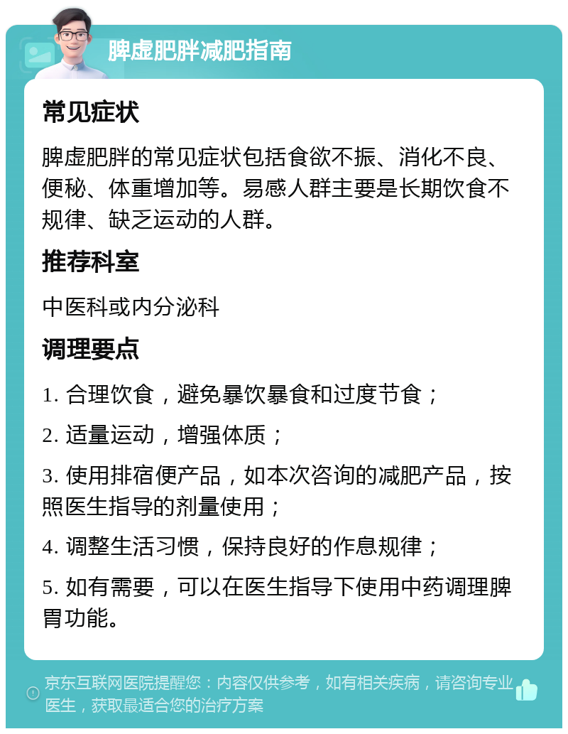 脾虚肥胖减肥指南 常见症状 脾虚肥胖的常见症状包括食欲不振、消化不良、便秘、体重增加等。易感人群主要是长期饮食不规律、缺乏运动的人群。 推荐科室 中医科或内分泌科 调理要点 1. 合理饮食，避免暴饮暴食和过度节食； 2. 适量运动，增强体质； 3. 使用排宿便产品，如本次咨询的减肥产品，按照医生指导的剂量使用； 4. 调整生活习惯，保持良好的作息规律； 5. 如有需要，可以在医生指导下使用中药调理脾胃功能。