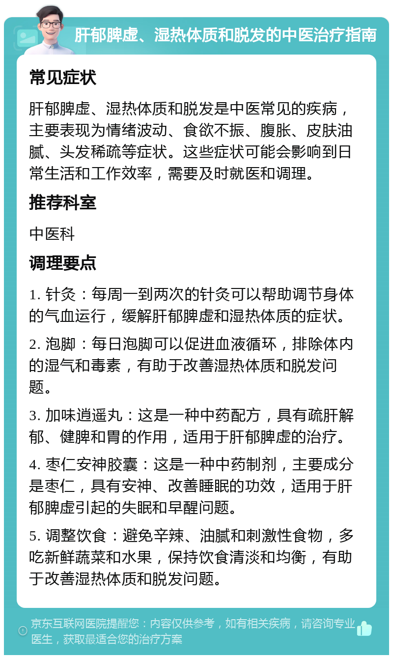 肝郁脾虚、湿热体质和脱发的中医治疗指南 常见症状 肝郁脾虚、湿热体质和脱发是中医常见的疾病，主要表现为情绪波动、食欲不振、腹胀、皮肤油腻、头发稀疏等症状。这些症状可能会影响到日常生活和工作效率，需要及时就医和调理。 推荐科室 中医科 调理要点 1. 针灸：每周一到两次的针灸可以帮助调节身体的气血运行，缓解肝郁脾虚和湿热体质的症状。 2. 泡脚：每日泡脚可以促进血液循环，排除体内的湿气和毒素，有助于改善湿热体质和脱发问题。 3. 加味逍遥丸：这是一种中药配方，具有疏肝解郁、健脾和胃的作用，适用于肝郁脾虚的治疗。 4. 枣仁安神胶囊：这是一种中药制剂，主要成分是枣仁，具有安神、改善睡眠的功效，适用于肝郁脾虚引起的失眠和早醒问题。 5. 调整饮食：避免辛辣、油腻和刺激性食物，多吃新鲜蔬菜和水果，保持饮食清淡和均衡，有助于改善湿热体质和脱发问题。