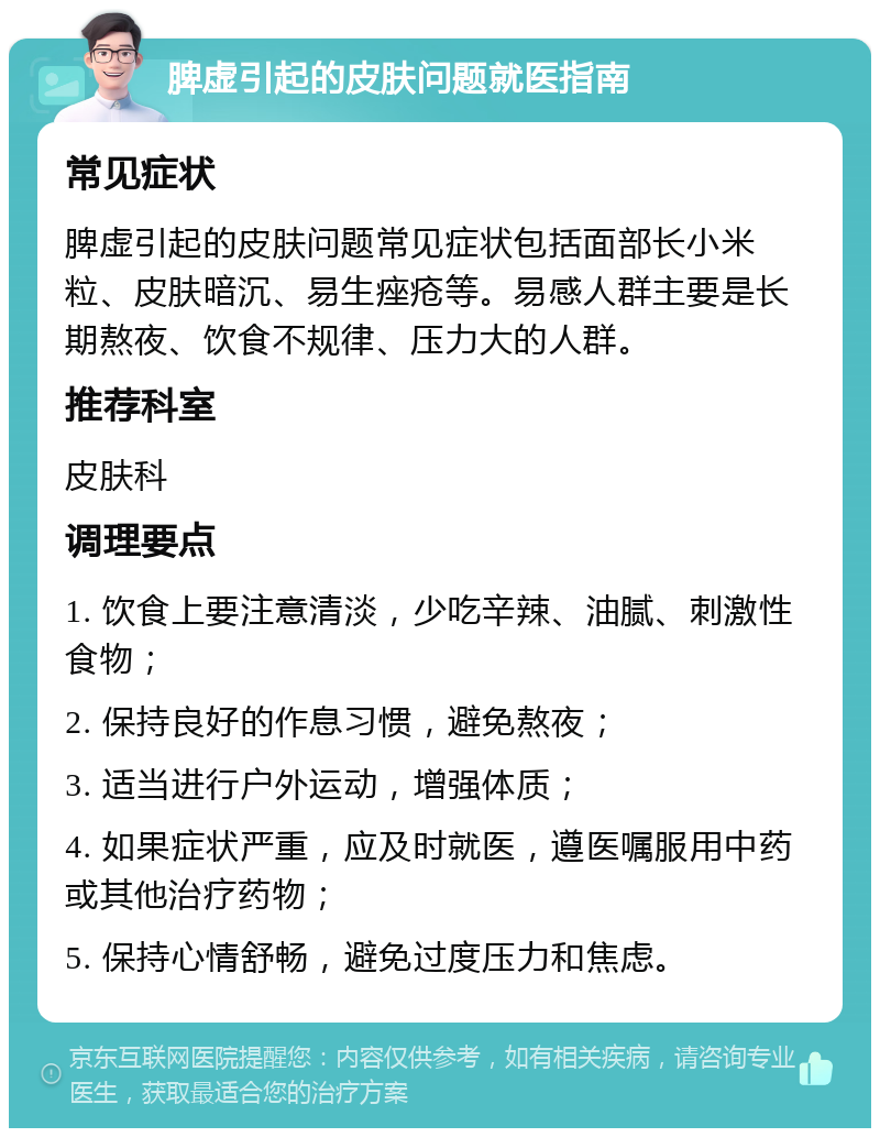 脾虚引起的皮肤问题就医指南 常见症状 脾虚引起的皮肤问题常见症状包括面部长小米粒、皮肤暗沉、易生痤疮等。易感人群主要是长期熬夜、饮食不规律、压力大的人群。 推荐科室 皮肤科 调理要点 1. 饮食上要注意清淡，少吃辛辣、油腻、刺激性食物； 2. 保持良好的作息习惯，避免熬夜； 3. 适当进行户外运动，增强体质； 4. 如果症状严重，应及时就医，遵医嘱服用中药或其他治疗药物； 5. 保持心情舒畅，避免过度压力和焦虑。