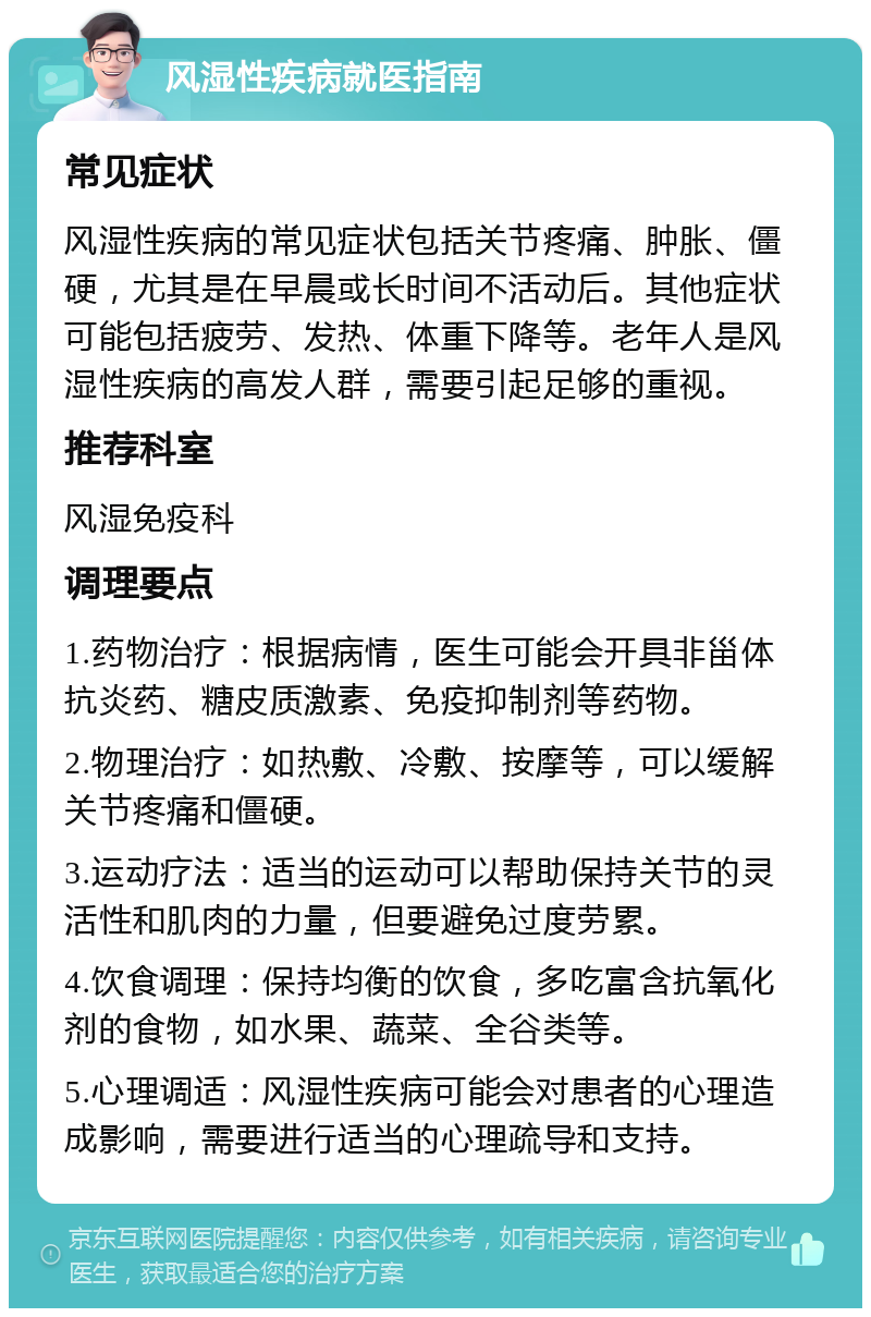 风湿性疾病就医指南 常见症状 风湿性疾病的常见症状包括关节疼痛、肿胀、僵硬，尤其是在早晨或长时间不活动后。其他症状可能包括疲劳、发热、体重下降等。老年人是风湿性疾病的高发人群，需要引起足够的重视。 推荐科室 风湿免疫科 调理要点 1.药物治疗：根据病情，医生可能会开具非甾体抗炎药、糖皮质激素、免疫抑制剂等药物。 2.物理治疗：如热敷、冷敷、按摩等，可以缓解关节疼痛和僵硬。 3.运动疗法：适当的运动可以帮助保持关节的灵活性和肌肉的力量，但要避免过度劳累。 4.饮食调理：保持均衡的饮食，多吃富含抗氧化剂的食物，如水果、蔬菜、全谷类等。 5.心理调适：风湿性疾病可能会对患者的心理造成影响，需要进行适当的心理疏导和支持。