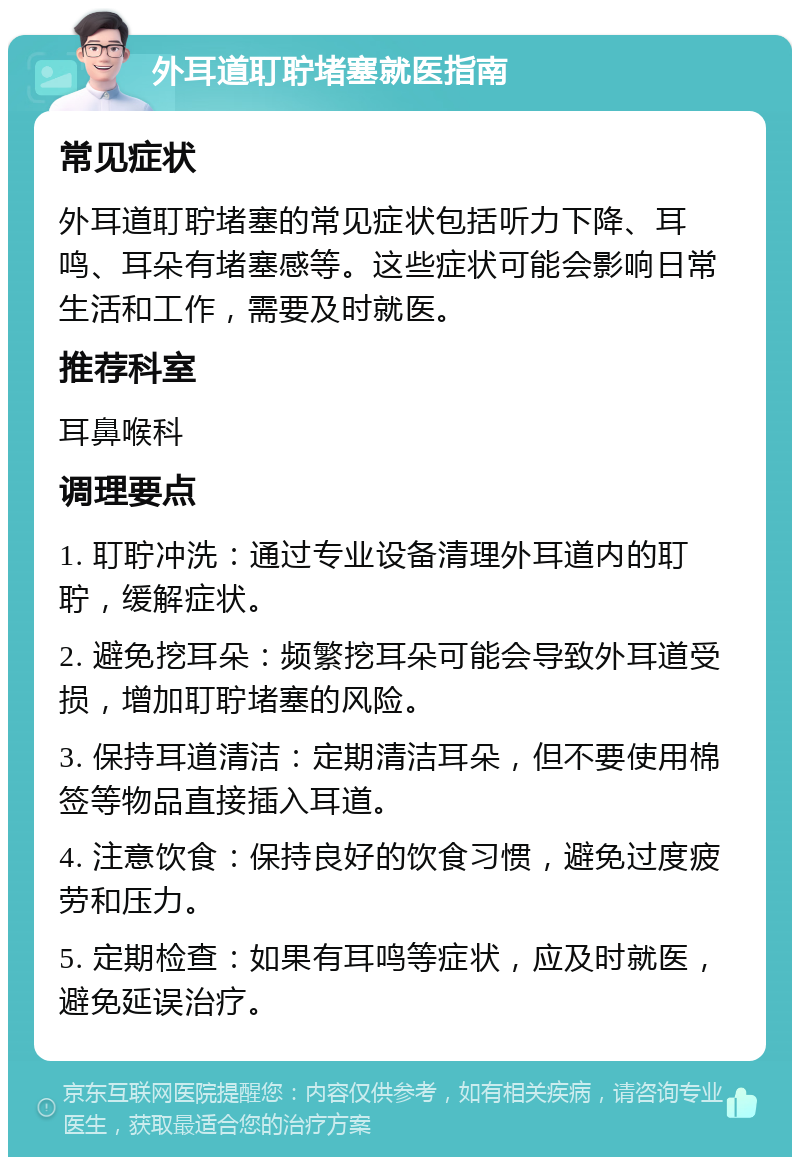 外耳道耵聍堵塞就医指南 常见症状 外耳道耵聍堵塞的常见症状包括听力下降、耳鸣、耳朵有堵塞感等。这些症状可能会影响日常生活和工作，需要及时就医。 推荐科室 耳鼻喉科 调理要点 1. 耵聍冲洗：通过专业设备清理外耳道内的耵聍，缓解症状。 2. 避免挖耳朵：频繁挖耳朵可能会导致外耳道受损，增加耵聍堵塞的风险。 3. 保持耳道清洁：定期清洁耳朵，但不要使用棉签等物品直接插入耳道。 4. 注意饮食：保持良好的饮食习惯，避免过度疲劳和压力。 5. 定期检查：如果有耳鸣等症状，应及时就医，避免延误治疗。