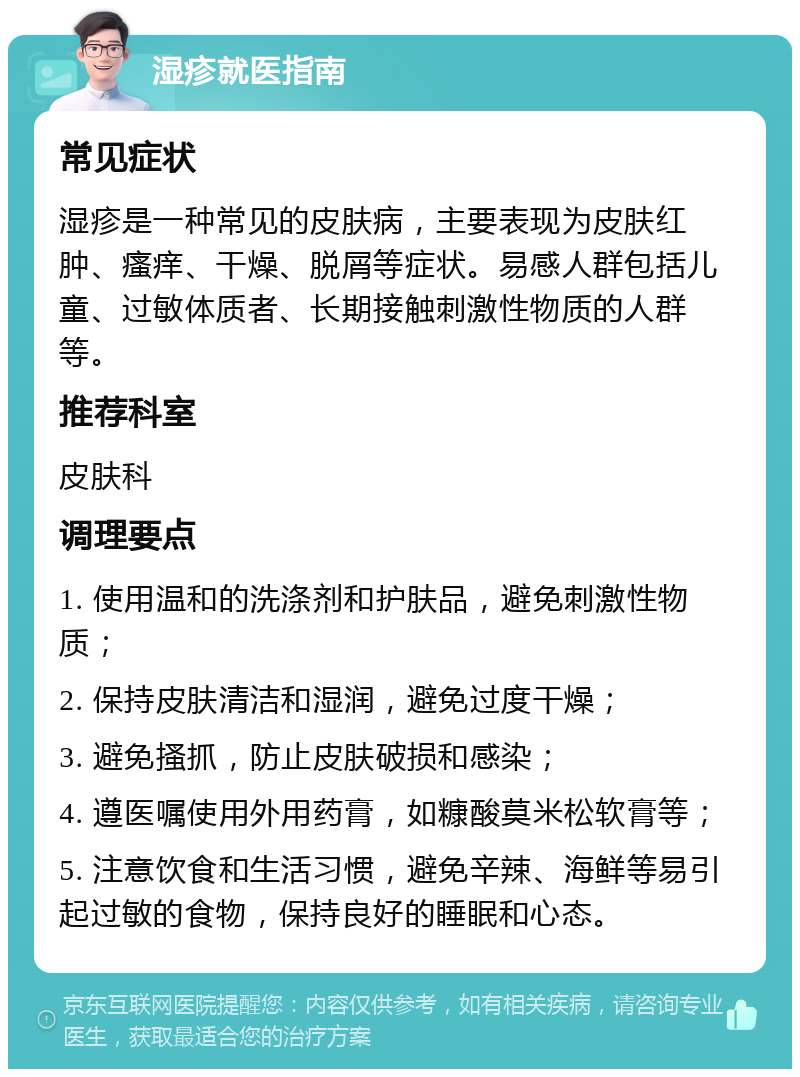 湿疹就医指南 常见症状 湿疹是一种常见的皮肤病，主要表现为皮肤红肿、瘙痒、干燥、脱屑等症状。易感人群包括儿童、过敏体质者、长期接触刺激性物质的人群等。 推荐科室 皮肤科 调理要点 1. 使用温和的洗涤剂和护肤品，避免刺激性物质； 2. 保持皮肤清洁和湿润，避免过度干燥； 3. 避免搔抓，防止皮肤破损和感染； 4. 遵医嘱使用外用药膏，如糠酸莫米松软膏等； 5. 注意饮食和生活习惯，避免辛辣、海鲜等易引起过敏的食物，保持良好的睡眠和心态。