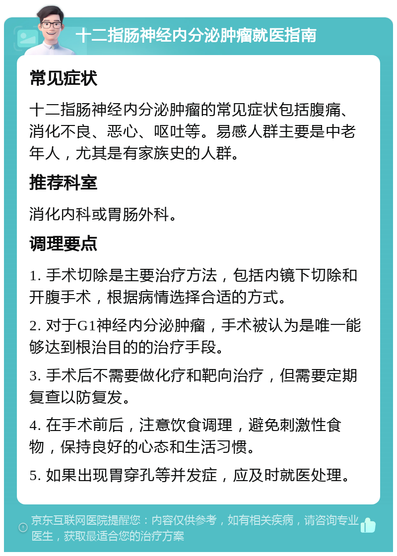 十二指肠神经内分泌肿瘤就医指南 常见症状 十二指肠神经内分泌肿瘤的常见症状包括腹痛、消化不良、恶心、呕吐等。易感人群主要是中老年人，尤其是有家族史的人群。 推荐科室 消化内科或胃肠外科。 调理要点 1. 手术切除是主要治疗方法，包括内镜下切除和开腹手术，根据病情选择合适的方式。 2. 对于G1神经内分泌肿瘤，手术被认为是唯一能够达到根治目的的治疗手段。 3. 手术后不需要做化疗和靶向治疗，但需要定期复查以防复发。 4. 在手术前后，注意饮食调理，避免刺激性食物，保持良好的心态和生活习惯。 5. 如果出现胃穿孔等并发症，应及时就医处理。