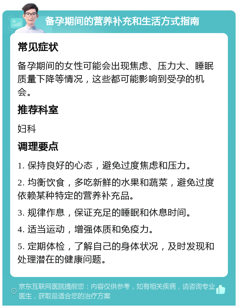 备孕期间的营养补充和生活方式指南 常见症状 备孕期间的女性可能会出现焦虑、压力大、睡眠质量下降等情况，这些都可能影响到受孕的机会。 推荐科室 妇科 调理要点 1. 保持良好的心态，避免过度焦虑和压力。 2. 均衡饮食，多吃新鲜的水果和蔬菜，避免过度依赖某种特定的营养补充品。 3. 规律作息，保证充足的睡眠和休息时间。 4. 适当运动，增强体质和免疫力。 5. 定期体检，了解自己的身体状况，及时发现和处理潜在的健康问题。