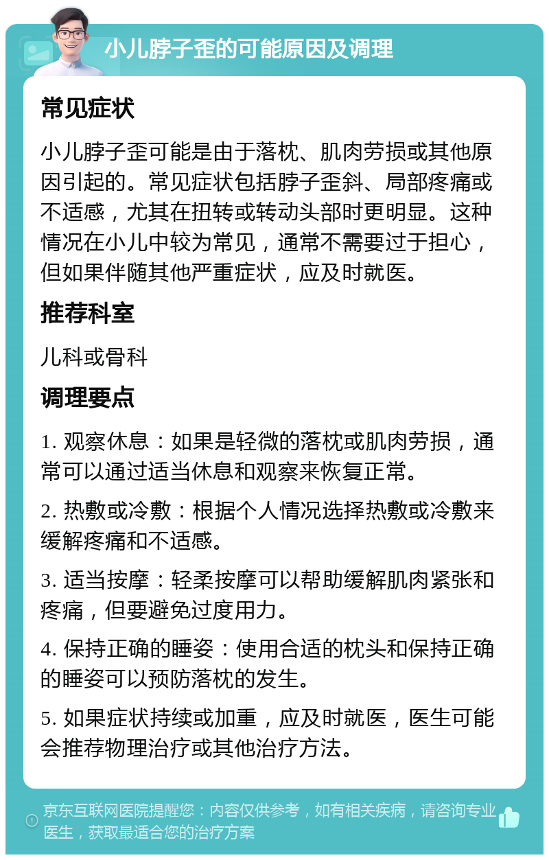 小儿脖子歪的可能原因及调理 常见症状 小儿脖子歪可能是由于落枕、肌肉劳损或其他原因引起的。常见症状包括脖子歪斜、局部疼痛或不适感，尤其在扭转或转动头部时更明显。这种情况在小儿中较为常见，通常不需要过于担心，但如果伴随其他严重症状，应及时就医。 推荐科室 儿科或骨科 调理要点 1. 观察休息：如果是轻微的落枕或肌肉劳损，通常可以通过适当休息和观察来恢复正常。 2. 热敷或冷敷：根据个人情况选择热敷或冷敷来缓解疼痛和不适感。 3. 适当按摩：轻柔按摩可以帮助缓解肌肉紧张和疼痛，但要避免过度用力。 4. 保持正确的睡姿：使用合适的枕头和保持正确的睡姿可以预防落枕的发生。 5. 如果症状持续或加重，应及时就医，医生可能会推荐物理治疗或其他治疗方法。