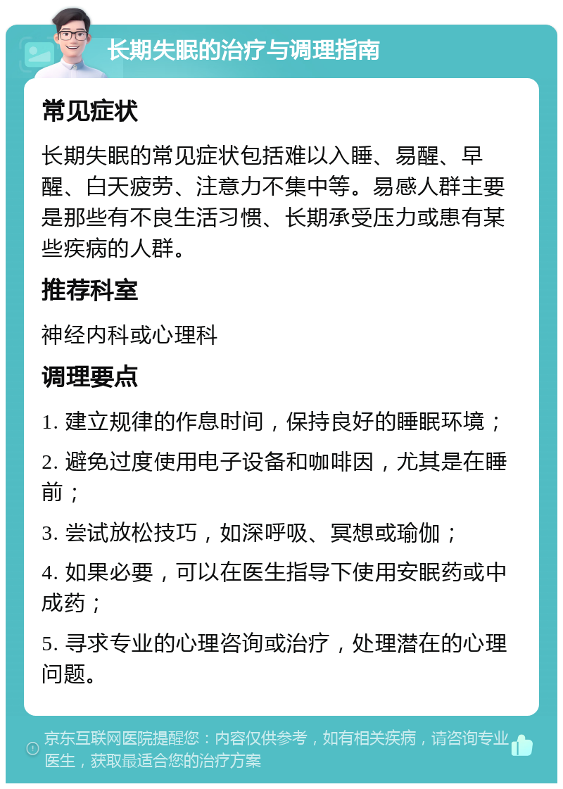 长期失眠的治疗与调理指南 常见症状 长期失眠的常见症状包括难以入睡、易醒、早醒、白天疲劳、注意力不集中等。易感人群主要是那些有不良生活习惯、长期承受压力或患有某些疾病的人群。 推荐科室 神经内科或心理科 调理要点 1. 建立规律的作息时间，保持良好的睡眠环境； 2. 避免过度使用电子设备和咖啡因，尤其是在睡前； 3. 尝试放松技巧，如深呼吸、冥想或瑜伽； 4. 如果必要，可以在医生指导下使用安眠药或中成药； 5. 寻求专业的心理咨询或治疗，处理潜在的心理问题。