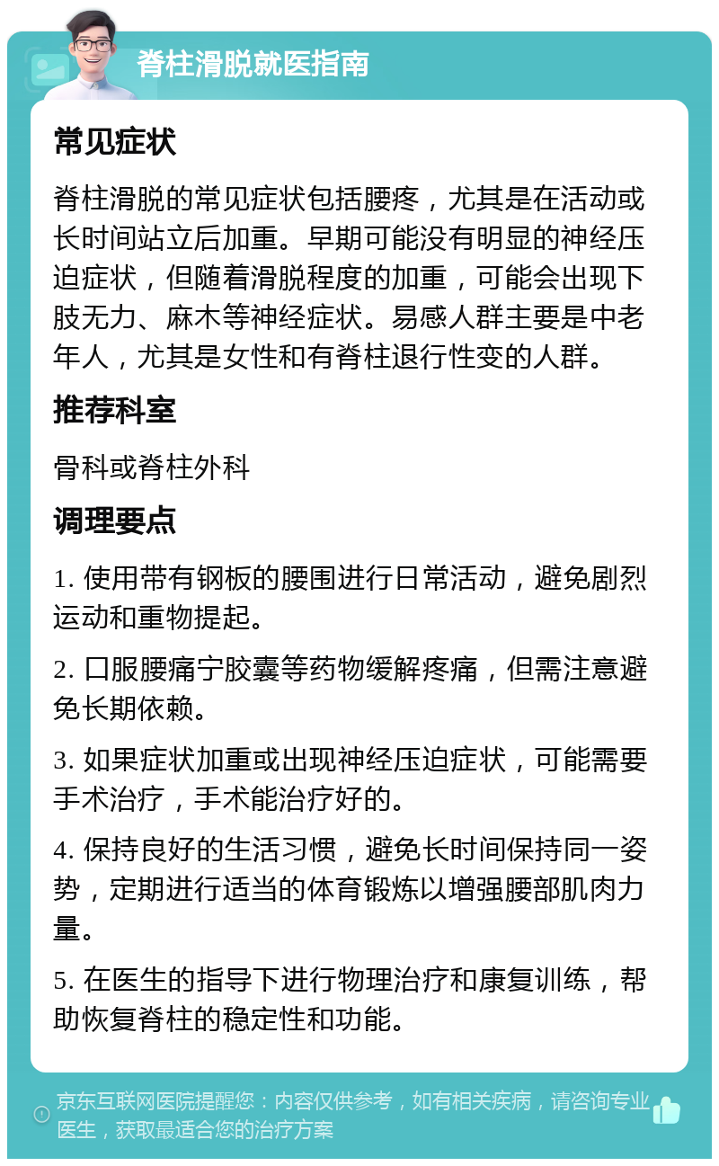 脊柱滑脱就医指南 常见症状 脊柱滑脱的常见症状包括腰疼，尤其是在活动或长时间站立后加重。早期可能没有明显的神经压迫症状，但随着滑脱程度的加重，可能会出现下肢无力、麻木等神经症状。易感人群主要是中老年人，尤其是女性和有脊柱退行性变的人群。 推荐科室 骨科或脊柱外科 调理要点 1. 使用带有钢板的腰围进行日常活动，避免剧烈运动和重物提起。 2. 口服腰痛宁胶囊等药物缓解疼痛，但需注意避免长期依赖。 3. 如果症状加重或出现神经压迫症状，可能需要手术治疗，手术能治疗好的。 4. 保持良好的生活习惯，避免长时间保持同一姿势，定期进行适当的体育锻炼以增强腰部肌肉力量。 5. 在医生的指导下进行物理治疗和康复训练，帮助恢复脊柱的稳定性和功能。