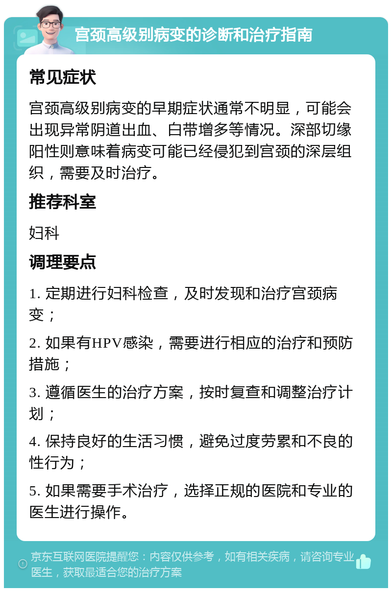 宫颈高级别病变的诊断和治疗指南 常见症状 宫颈高级别病变的早期症状通常不明显，可能会出现异常阴道出血、白带增多等情况。深部切缘阳性则意味着病变可能已经侵犯到宫颈的深层组织，需要及时治疗。 推荐科室 妇科 调理要点 1. 定期进行妇科检查，及时发现和治疗宫颈病变； 2. 如果有HPV感染，需要进行相应的治疗和预防措施； 3. 遵循医生的治疗方案，按时复查和调整治疗计划； 4. 保持良好的生活习惯，避免过度劳累和不良的性行为； 5. 如果需要手术治疗，选择正规的医院和专业的医生进行操作。